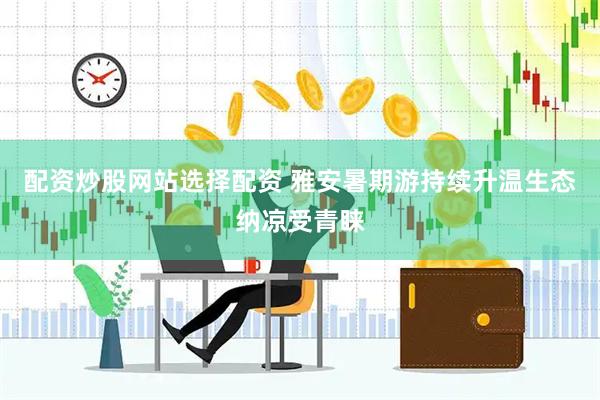 配资炒股网站选择配资 雅安暑期游持续升温生态纳凉受青睐