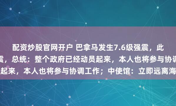 配资炒股官网开户 巴拿马发生7.6级强震，此后又连续发生数十次地震，总统：整个政府已经动员起来，本人也将参与协调工作；中使馆：立即远离海边